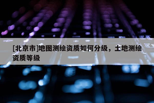 [北京市]地图测绘资质如何分级，土地测绘资质等级