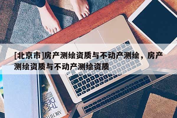[北京市]房产测绘资质与不动产测绘，房产测绘资质与不动产测绘资质