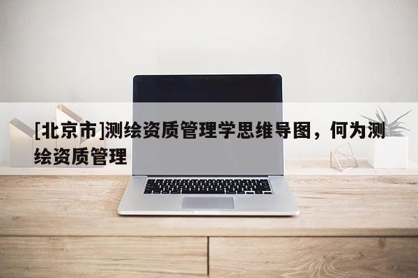 [北京市]测绘资质管理学思维导图，何为测绘资质管理