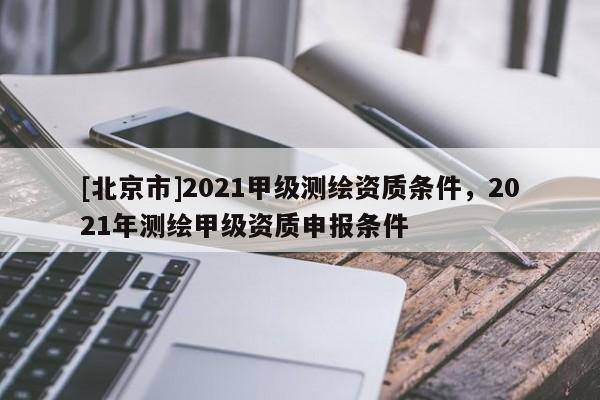 [北京市]2021甲级测绘资质条件，2021年测绘甲级资质申报条件