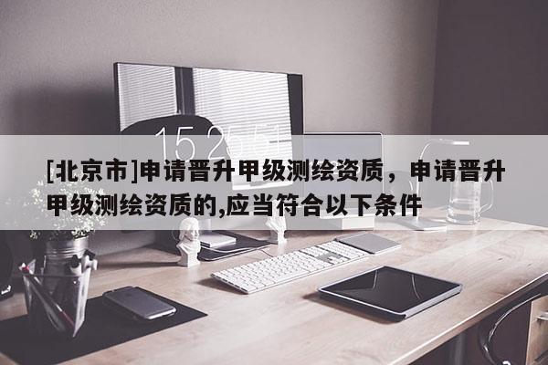 [北京市]申请晋升甲级测绘资质，申请晋升甲级测绘资质的,应当符合以下条件