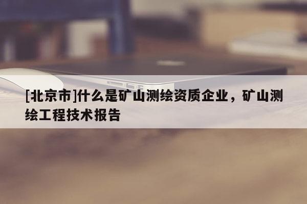 [北京市]什么是矿山测绘资质企业，矿山测绘工程技术报告