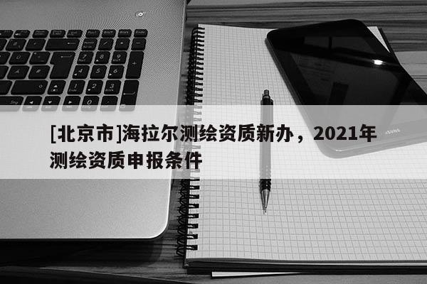 [北京市]海拉尔测绘资质新办，2021年测绘资质申报条件