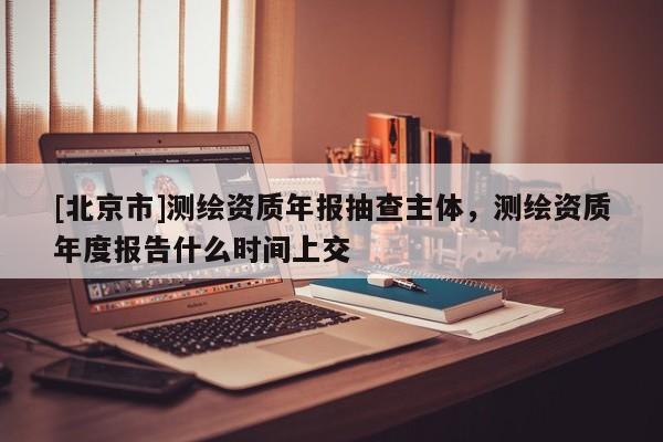 [北京市]测绘资质年报抽查主体，测绘资质年度报告什么时间上交