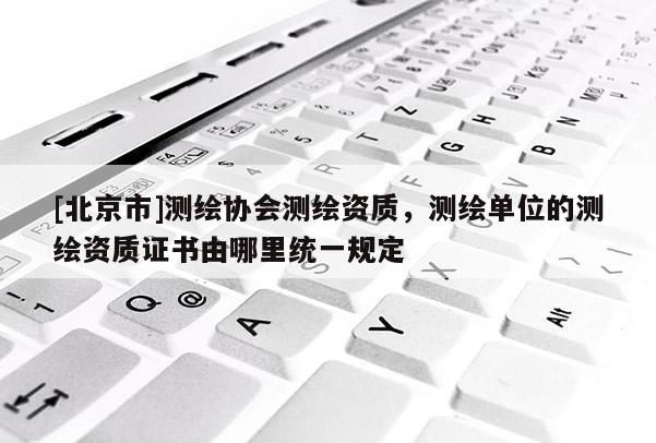 [北京市]测绘协会测绘资质，测绘单位的测绘资质证书由哪里统一规定