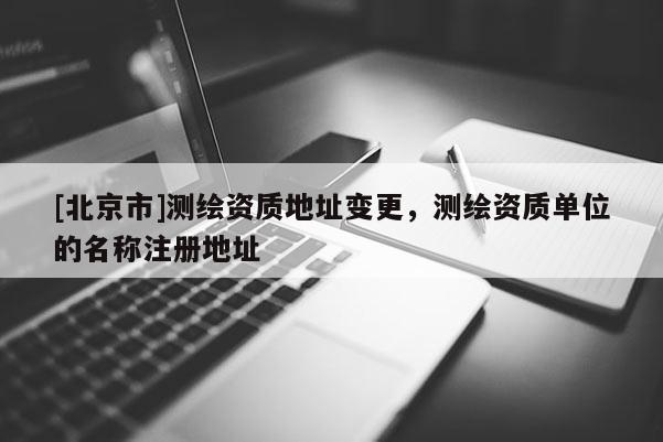 [北京市]测绘资质地址变更，测绘资质单位的名称注册地址