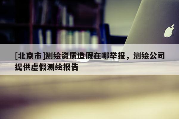 [北京市]测绘资质造假在哪举报，测绘公司提供虚假测绘报告