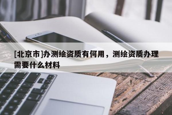 [北京市]办测绘资质有何用，测绘资质办理需要什么材料