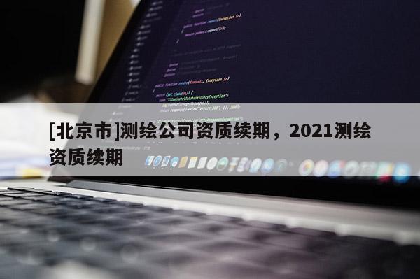 [北京市]测绘公司资质续期，2021测绘资质续期