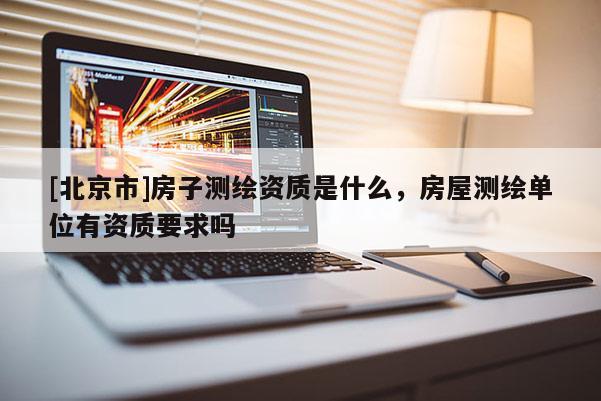 [北京市]房子测绘资质是什么，房屋测绘单位有资质要求吗