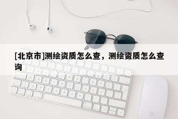 [北京市]测绘资质怎么查，测绘资质怎么查询