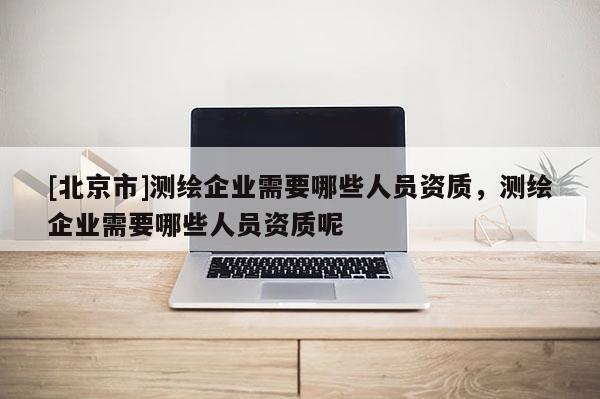 [北京市]测绘企业需要哪些人员资质，测绘企业需要哪些人员资质呢
