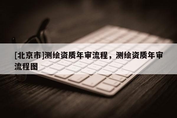 [北京市]测绘资质年审流程，测绘资质年审流程图