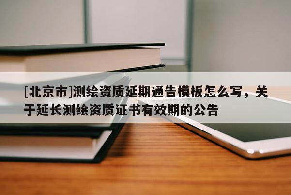 [北京市]测绘资质延期通告模板怎么写，关于延长测绘资质证书有效期的公告