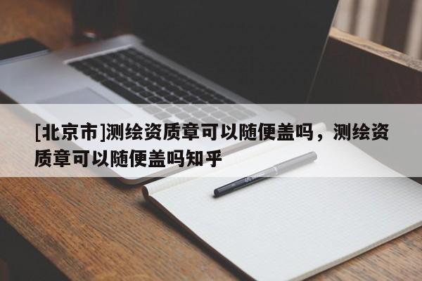 [北京市]测绘资质章可以随便盖吗，测绘资质章可以随便盖吗知乎