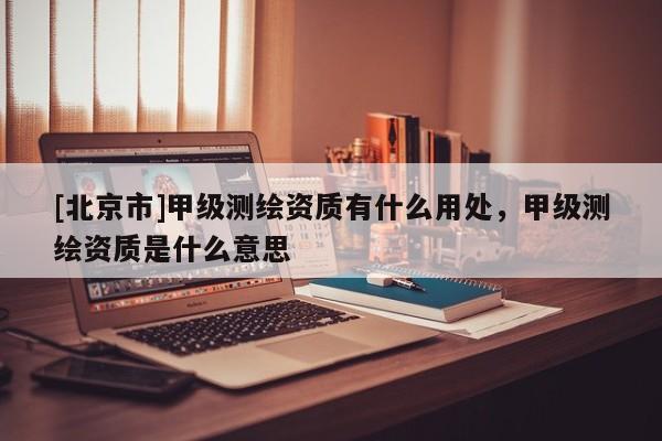 [北京市]甲级测绘资质有什么用处，甲级测绘资质是什么意思