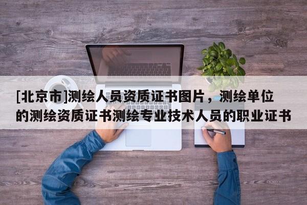 [北京市]测绘人员资质证书图片，测绘单位的测绘资质证书测绘专业技术人员的职业证书
