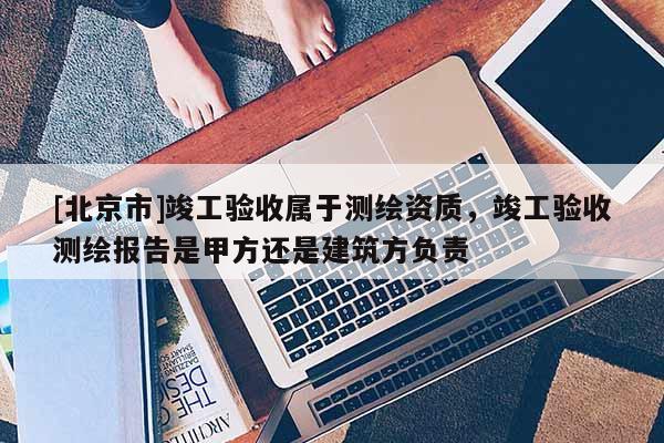 [北京市]竣工验收属于测绘资质，竣工验收测绘报告是甲方还是建筑方负责