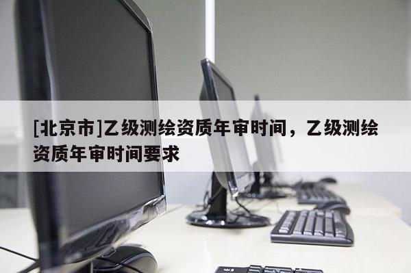 [北京市]乙级测绘资质年审时间，乙级测绘资质年审时间要求