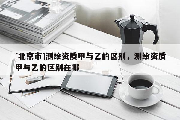 [北京市]测绘资质甲与乙的区别，测绘资质甲与乙的区别在哪