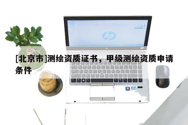 [北京市]测绘资质证书，甲级测绘资质申请条件