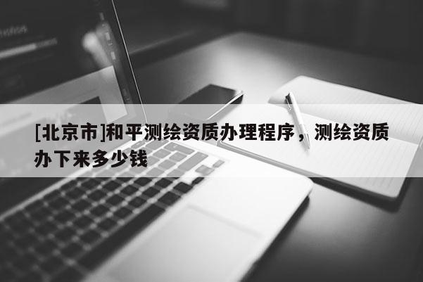 [北京市]和平测绘资质办理程序，测绘资质办下来多少钱