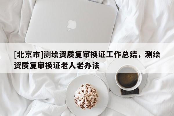[北京市]测绘资质复审换证工作总结，测绘资质复审换证老人老办法