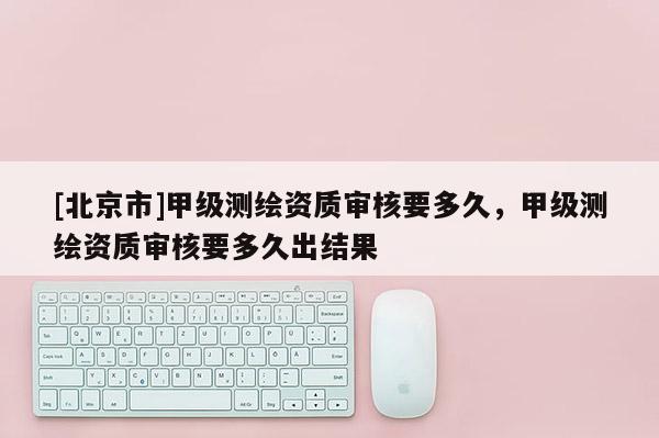 [北京市]甲级测绘资质审核要多久，甲级测绘资质审核要多久出结果