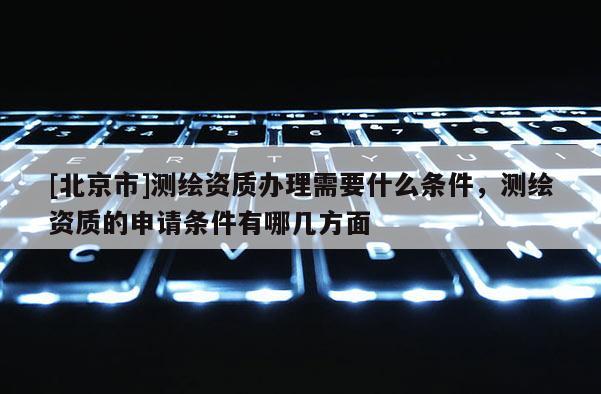 [北京市]测绘资质办理需要什么条件，测绘资质的申请条件有哪几方面