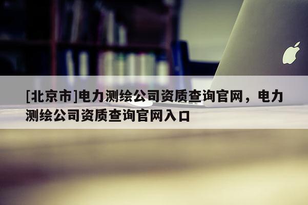 [北京市]电力测绘公司资质查询官网，电力测绘公司资质查询官网入口