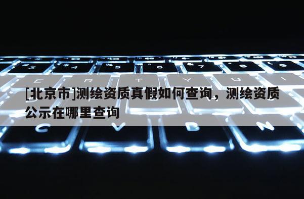 [北京市]测绘资质真假如何查询，测绘资质公示在哪里查询