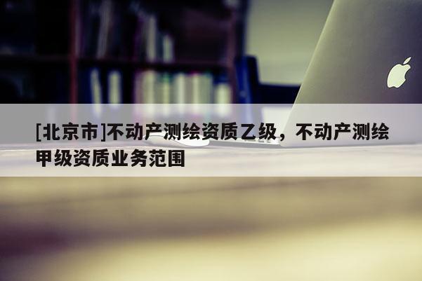 [北京市]不动产测绘资质乙级，不动产测绘甲级资质业务范围