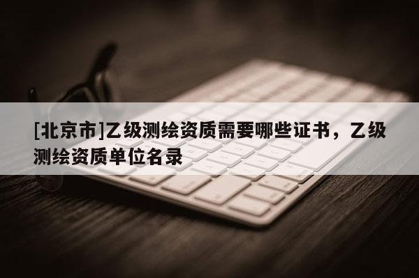 [北京市]乙级测绘资质需要哪些证书，乙级测绘资质单位名录