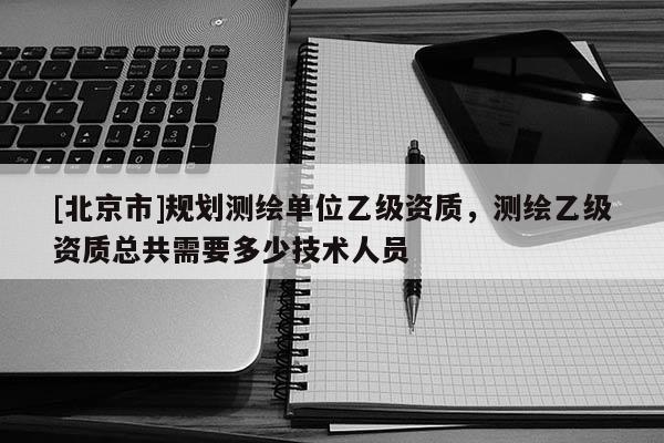 [北京市]规划测绘单位乙级资质，测绘乙级资质总共需要多少技术人员
