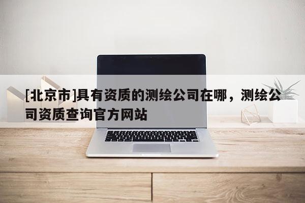 [北京市]具有资质的测绘公司在哪，测绘公司资质查询官方网站