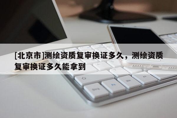 [北京市]测绘资质复审换证多久，测绘资质复审换证多久能拿到