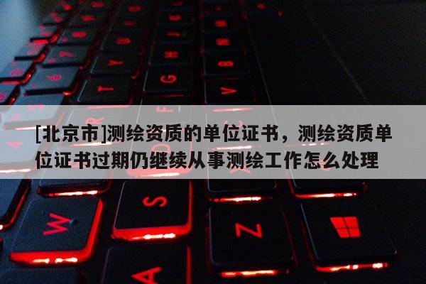 [北京市]测绘资质的单位证书，测绘资质单位证书过期仍继续从事测绘工作怎么处理