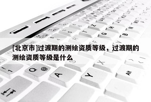 [北京市]过渡期的测绘资质等级，过渡期的测绘资质等级是什么