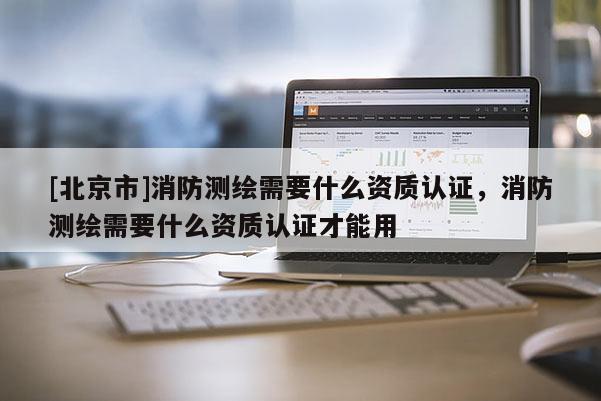 [北京市]消防测绘需要什么资质认证，消防测绘需要什么资质认证才能用