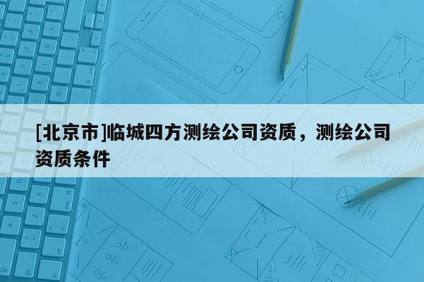 [北京市]临城四方测绘公司资质，测绘公司资质条件