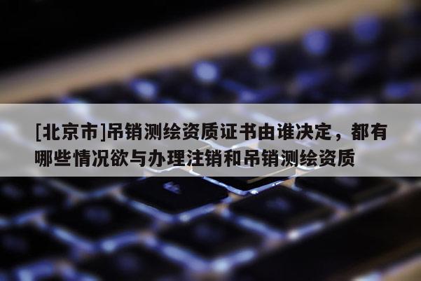 [北京市]吊销测绘资质证书由谁决定，都有哪些情况欲与办理注销和吊销测绘资质