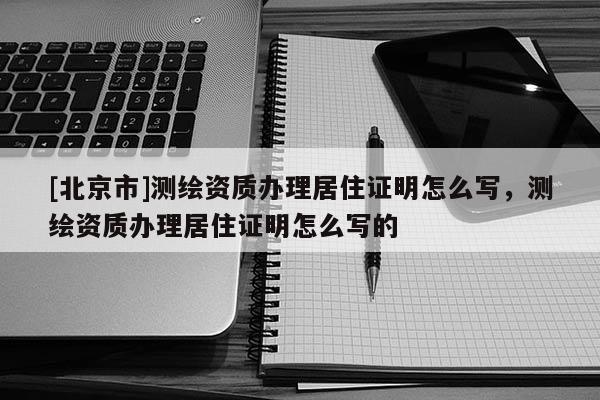 [北京市]测绘资质办理居住证明怎么写，测绘资质办理居住证明怎么写的
