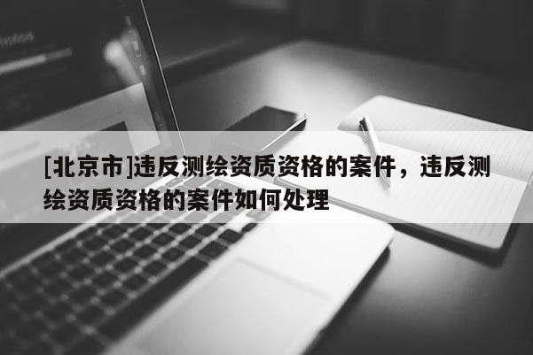 [北京市]违反测绘资质资格的案件，违反测绘资质资格的案件如何处理