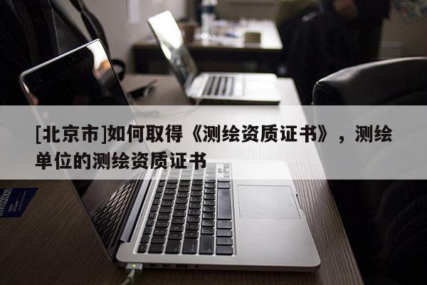 [北京市]如何取得《测绘资质证书》，测绘单位的测绘资质证书