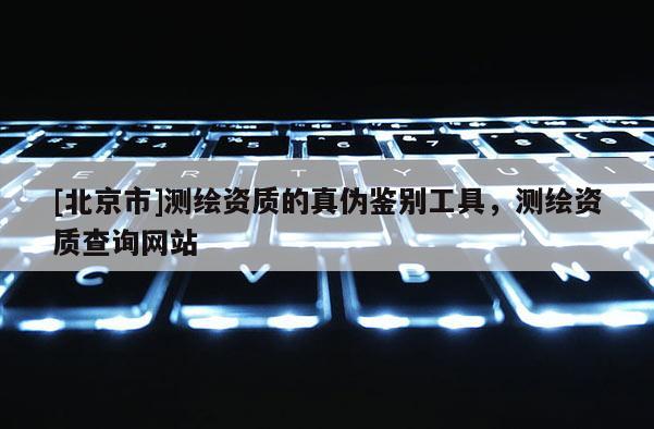 [北京市]测绘资质的真伪鉴别工具，测绘资质查询网站