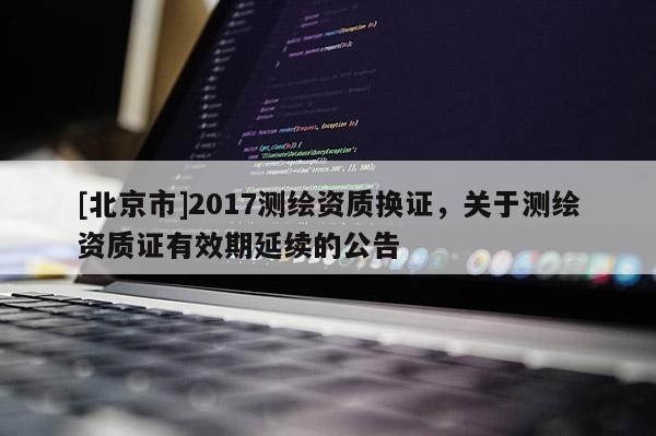 [北京市]2017测绘资质换证，关于测绘资质证有效期延续的公告