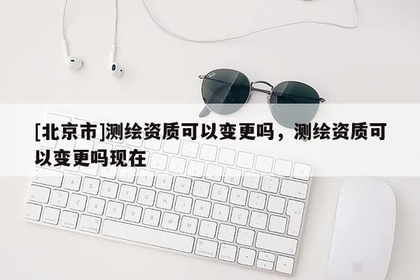 [北京市]测绘资质可以变更吗，测绘资质可以变更吗现在