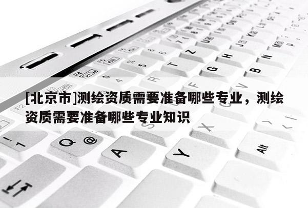 [北京市]测绘资质需要准备哪些专业，测绘资质需要准备哪些专业知识