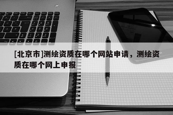 [北京市]测绘资质在哪个网站申请，测绘资质在哪个网上申报