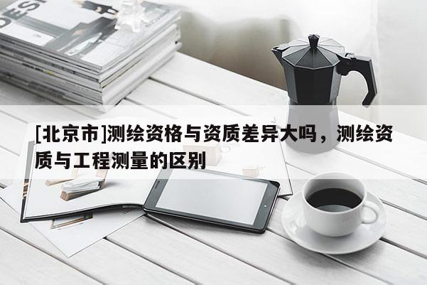 [北京市]测绘资格与资质差异大吗，测绘资质与工程测量的区别